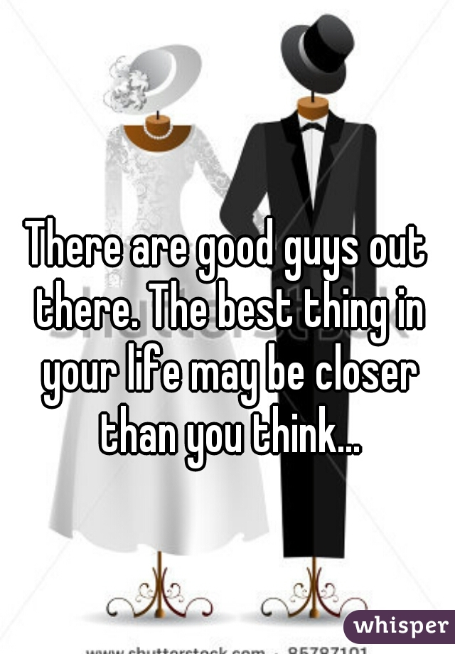 There are good guys out there. The best thing in your life may be closer than you think...