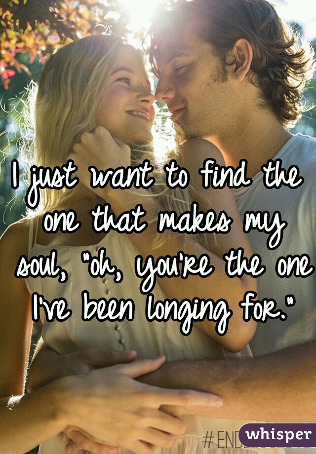 I just want to find the one that makes my soul, "oh, you're the one I've been longing for."