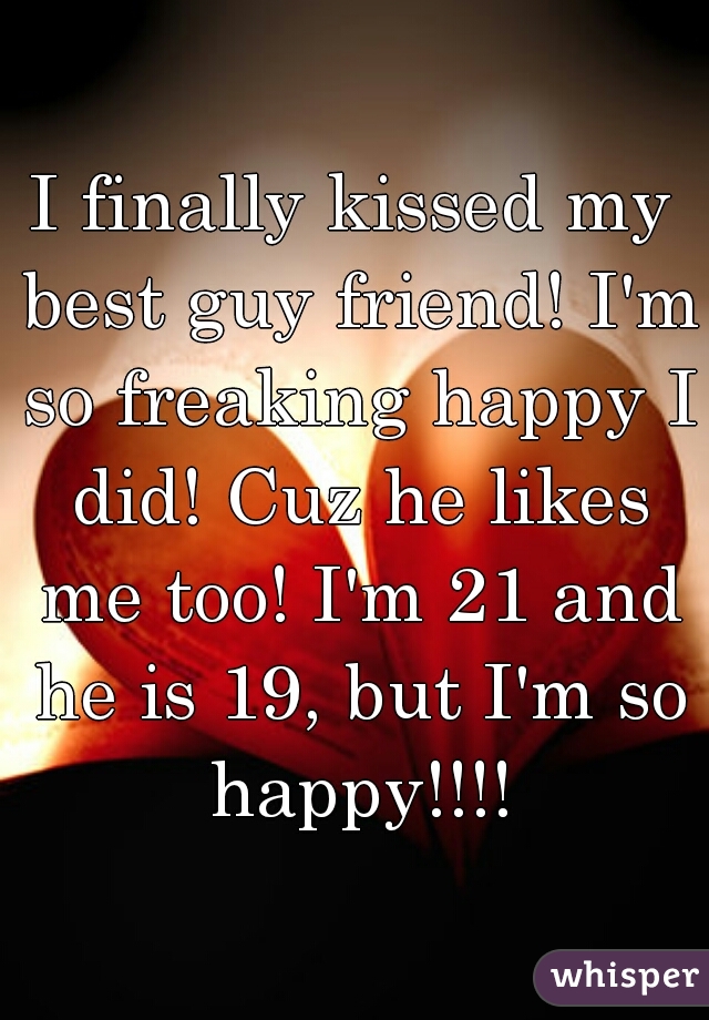 I finally kissed my best guy friend! I'm so freaking happy I did! Cuz he likes me too! I'm 21 and he is 19, but I'm so happy!!!!