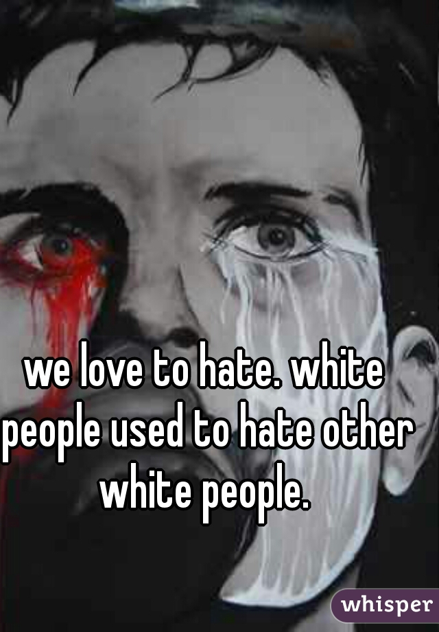 we love to hate. white people used to hate other white people. 