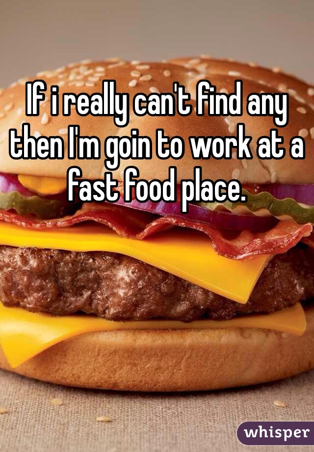 If i really can't find any then I'm goin to work at a fast food place. 