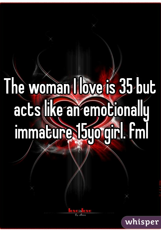 The woman I love is 35 but acts like an emotionally immature 15yo girl. fml