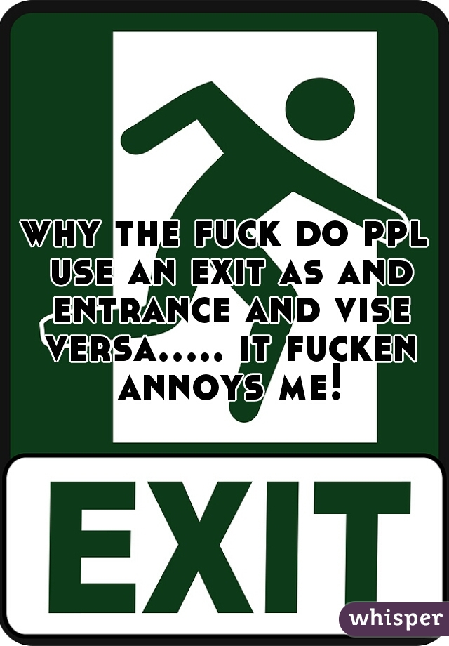 why the fuck do ppl use an exit as and entrance and vise versa..... it fucken annoys me!
