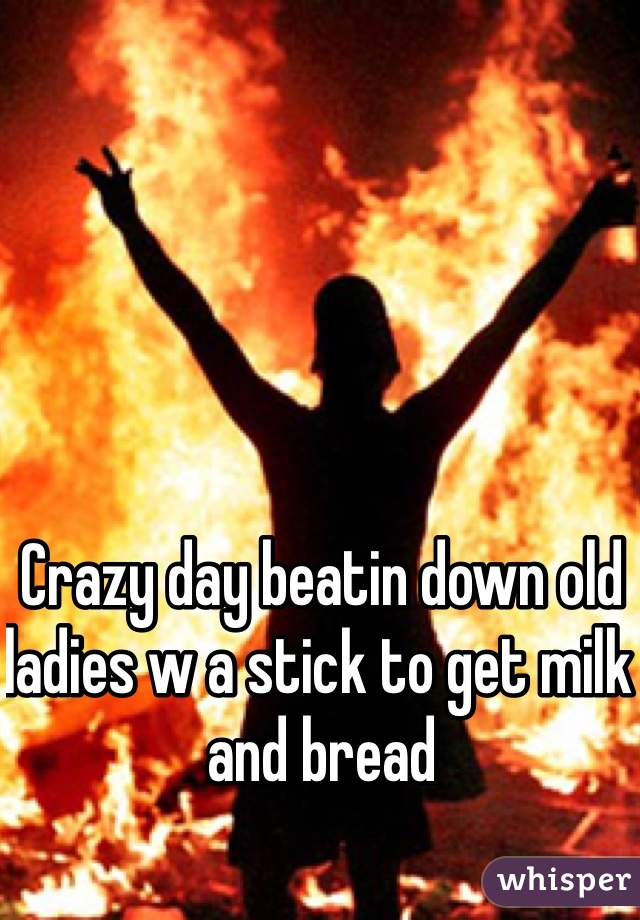 Crazy day beatin down old ladies w a stick to get milk and bread