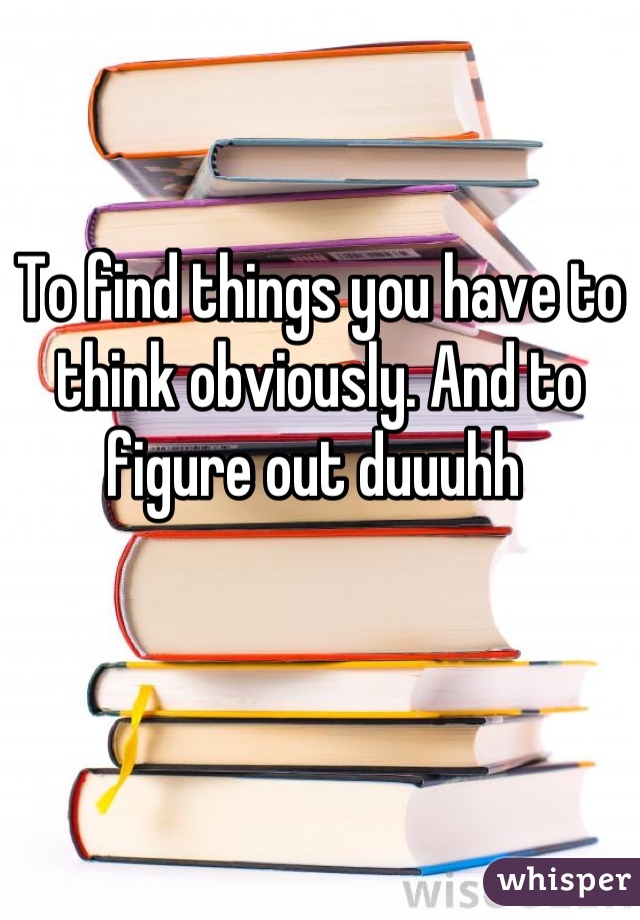 To find things you have to think obviously. And to figure out duuuhh 