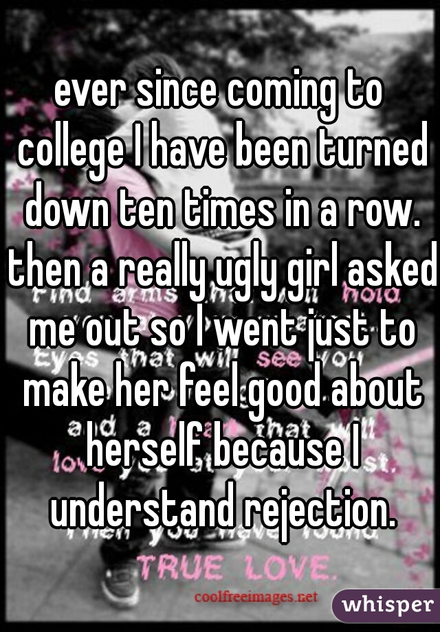 ever since coming to college I have been turned down ten times in a row. then a really ugly girl asked me out so I went just to make her feel good about herself because I understand rejection.