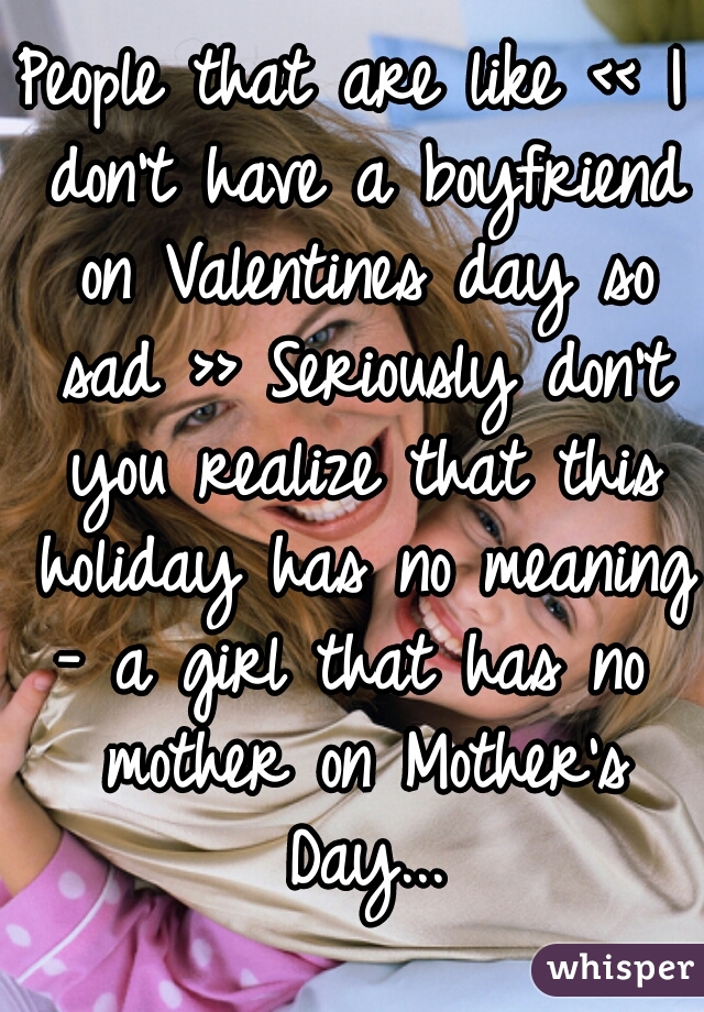 People that are like << I don't have a boyfriend on Valentines day so sad >> Seriously don't you realize that this holiday has no meaning 
- a girl that has no mother on Mother's Day...