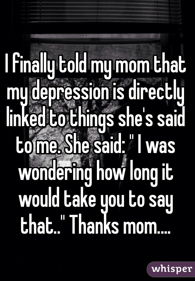 I finally told my mom that my depression is directly linked to things she's said to me. She said: " I was wondering how long it would take you to say that.." Thanks mom....