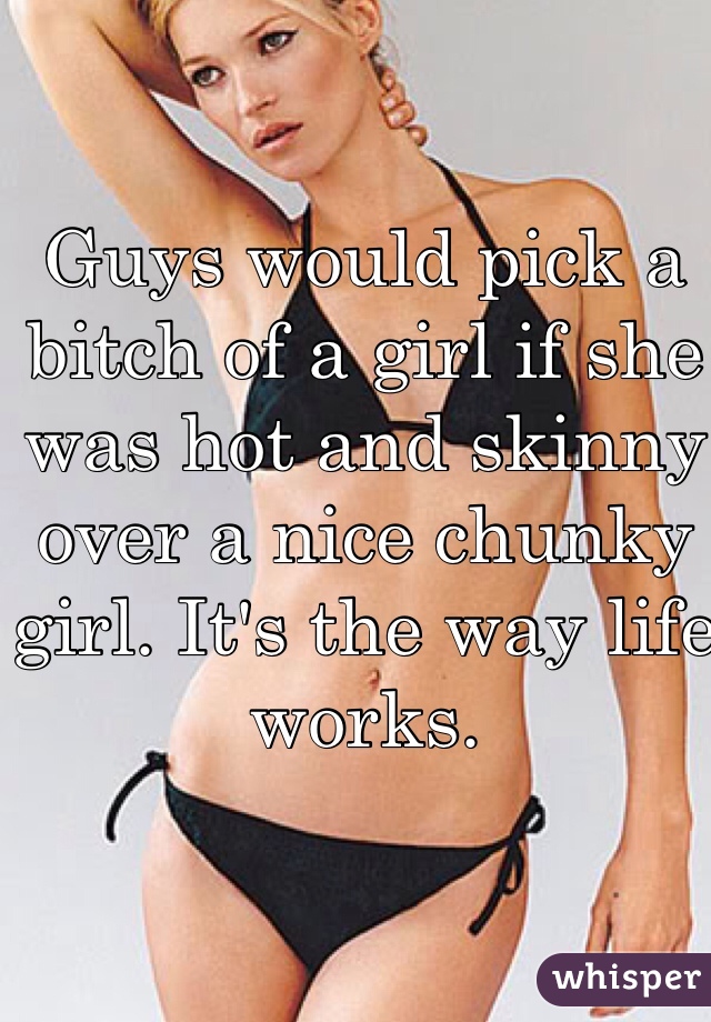 Guys would pick a bitch of a girl if she was hot and skinny over a nice chunky girl. It's the way life works. 