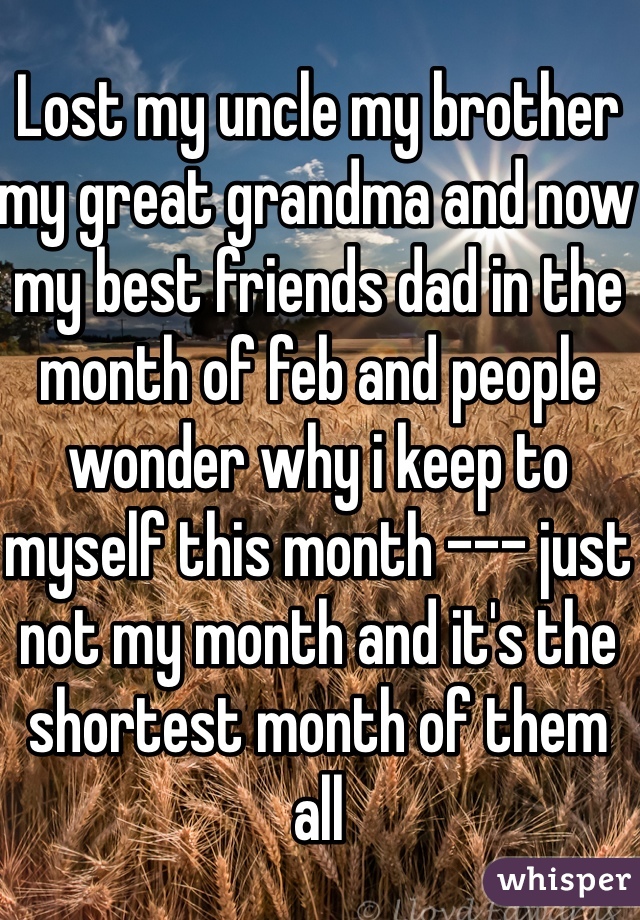 Lost my uncle my brother my great grandma and now my best friends dad in the month of feb and people wonder why i keep to myself this month --- just not my month and it's the shortest month of them all