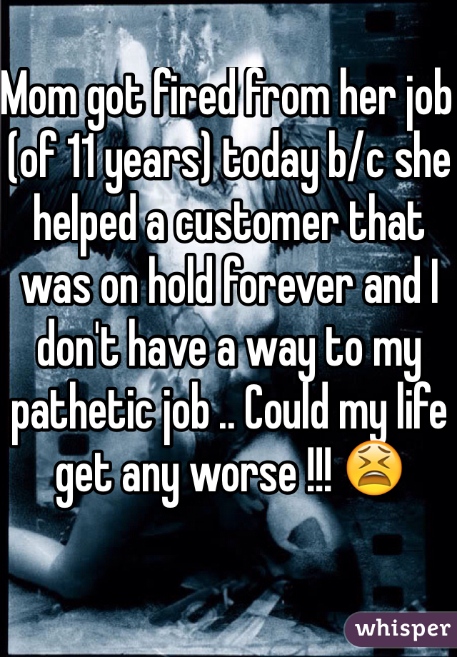 Mom got fired from her job (of 11 years) today b/c she helped a customer that was on hold forever and I don't have a way to my pathetic job .. Could my life get any worse !!! 😫