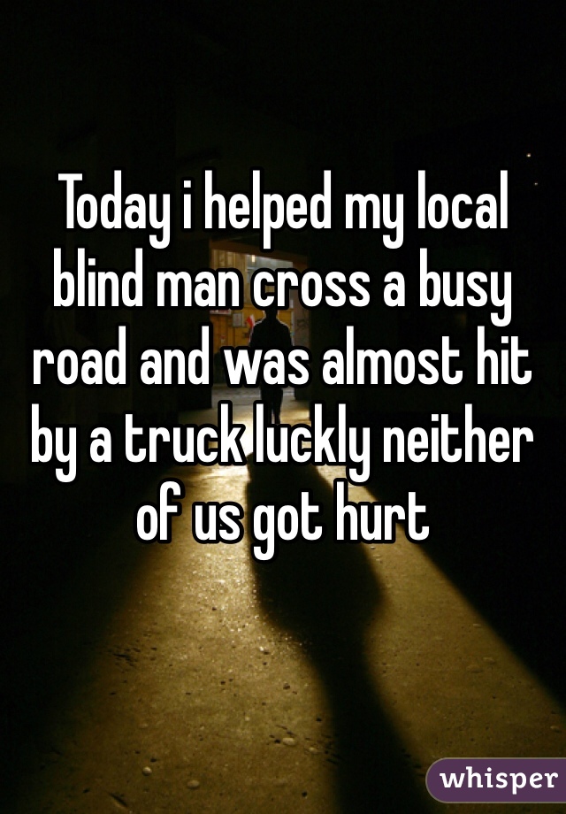 Today i helped my local blind man cross a busy road and was almost hit by a truck luckly neither of us got hurt