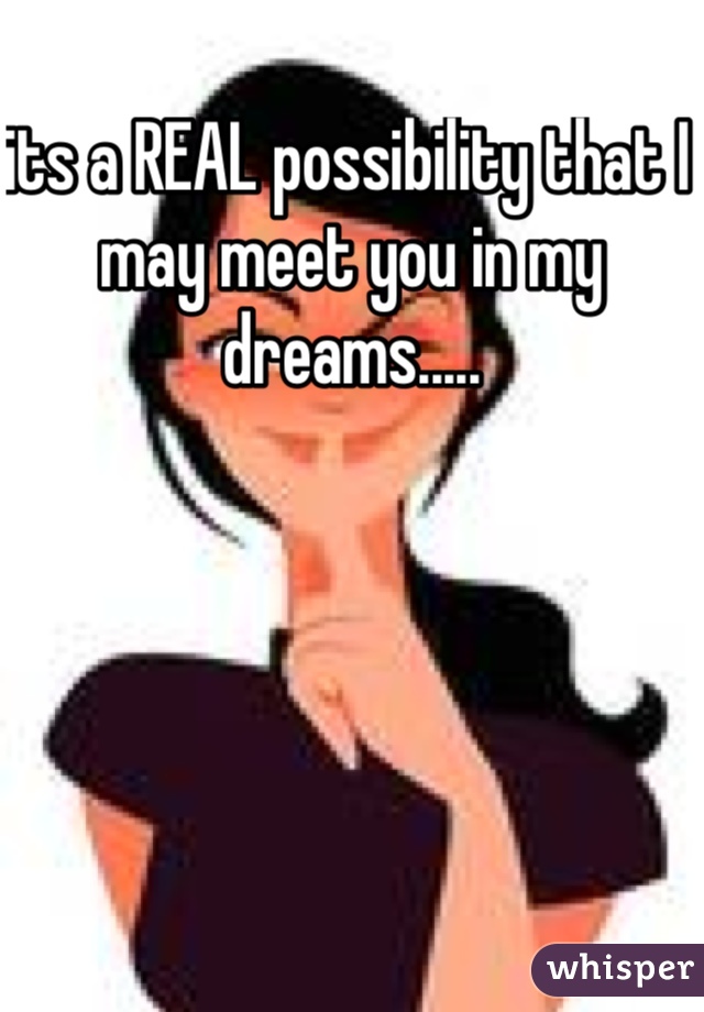its a REAL possibility that I may meet you in my dreams.....