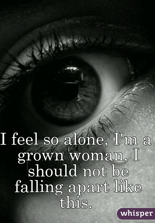 I feel so alone, I'm a grown woman, I should not be falling apart like this. 
