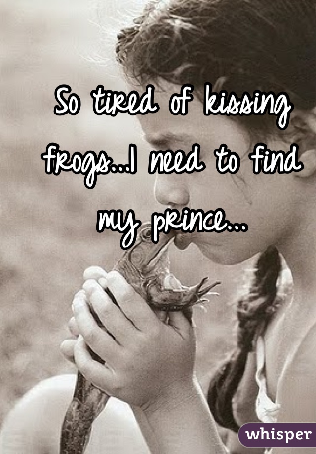 So tired of kissing frogs...I need to find my prince...