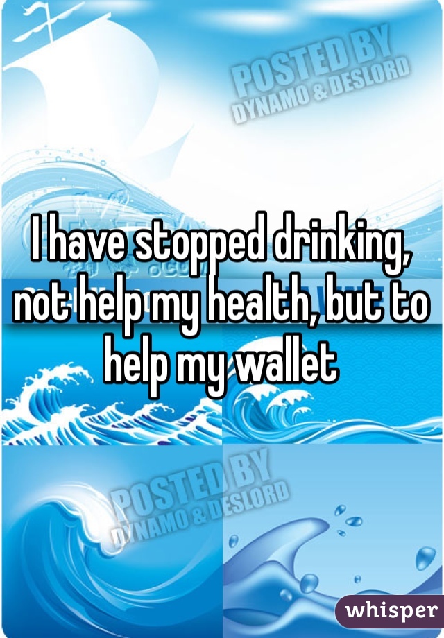 I have stopped drinking, not help my health, but to help my wallet 