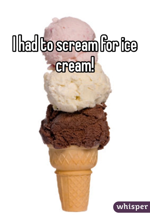 I had to scream for ice cream!