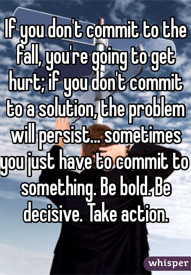 If you don't commit to the fall, you're going to get hurt; if you don't commit to a solution, the problem will persist... sometimes you just have to commit to something. Be bold. Be decisive. Take action.