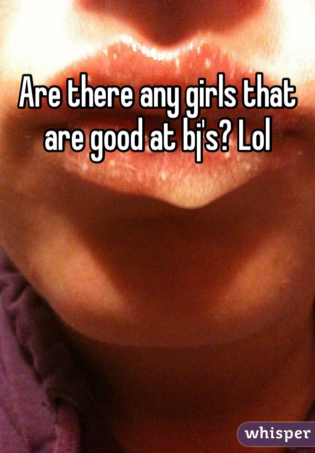 Are there any girls that are good at bj's? Lol