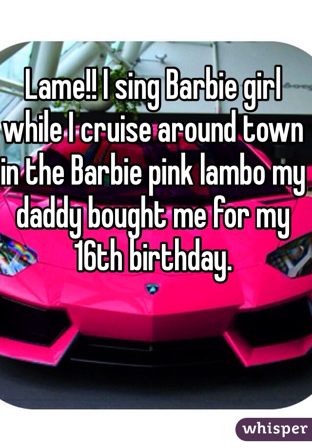 Lame!! I sing Barbie girl while I cruise around town in the Barbie pink lambo my daddy bought me for my 16th birthday. 
