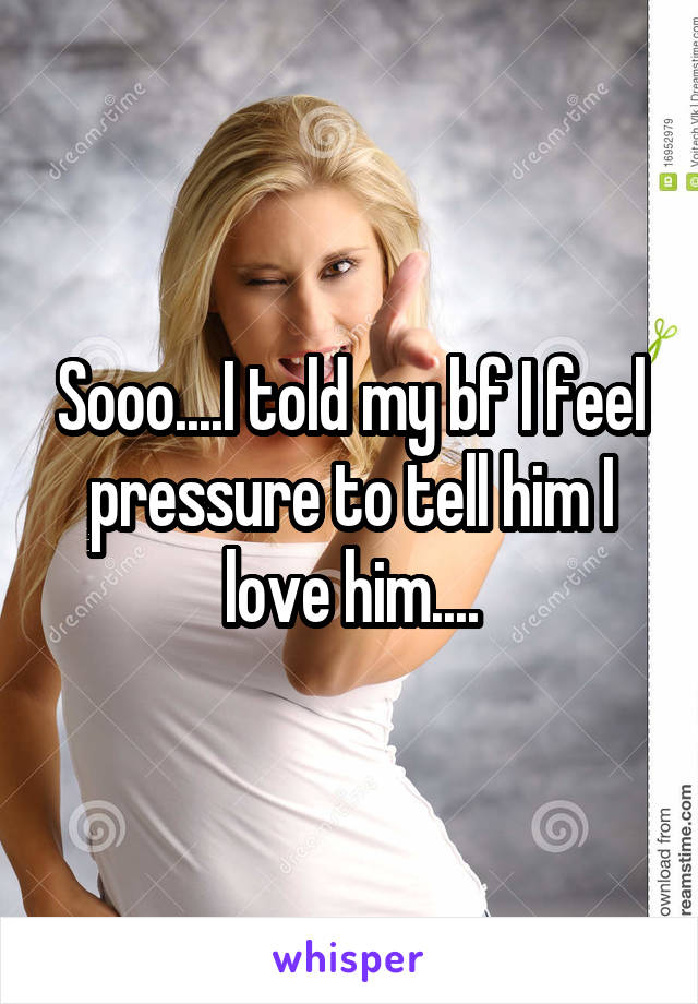 Sooo....I told my bf I feel pressure to tell him I love him....