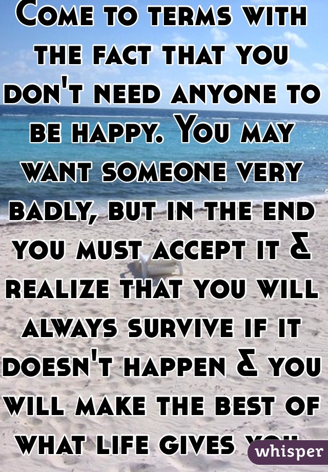 Come to terms with the fact that you don't need anyone to be happy. You may want someone very badly, but in the end you must accept it & realize that you will always survive if it doesn't happen & you will make the best of what life gives you. 