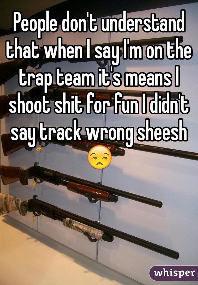People don't understand that when I say I'm on the trap team it's means I shoot shit for fun I didn't say track wrong sheesh 😒