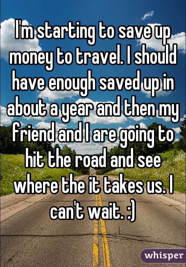 I'm starting to save up money to travel. I should have enough saved up in about a year and then my friend and I are going to hit the road and see where the it takes us. I can't wait. :)