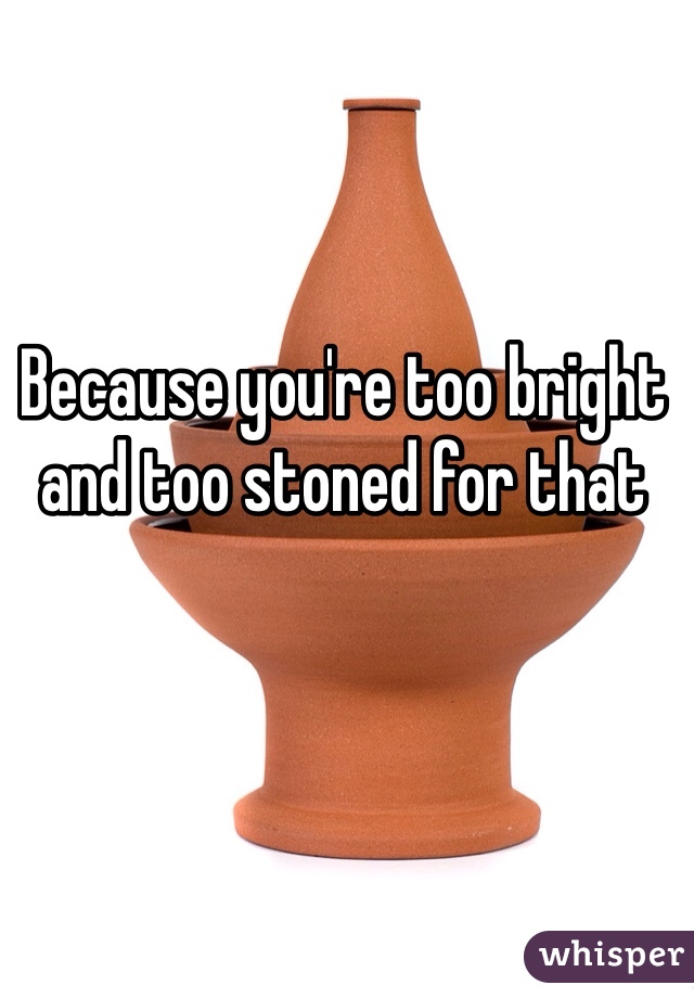 Because you're too bright and too stoned for that 