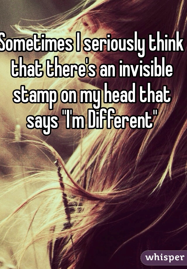 Sometimes I seriously think that there's an invisible stamp on my head that says "I'm Different"