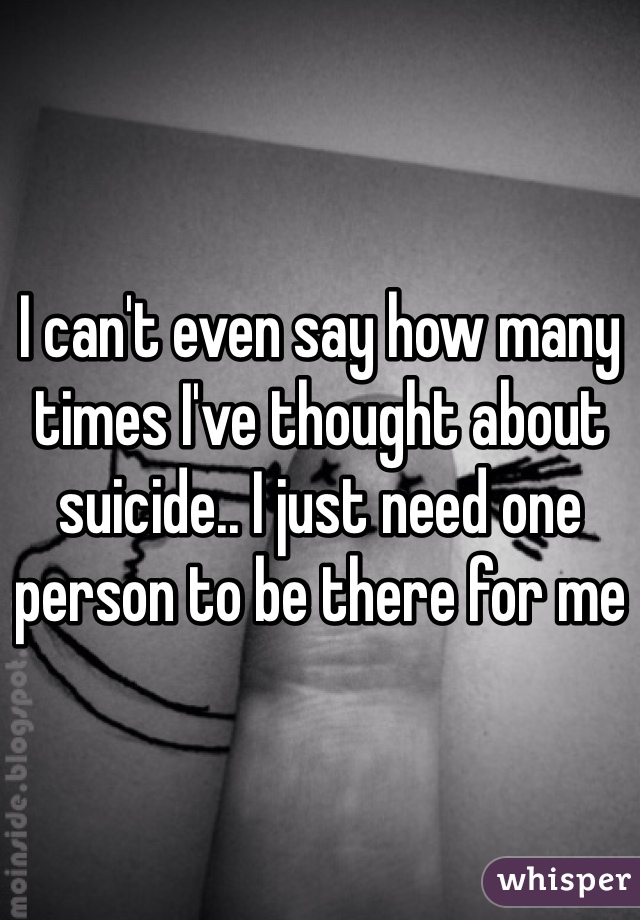 I can't even say how many times I've thought about suicide.. I just need one person to be there for me