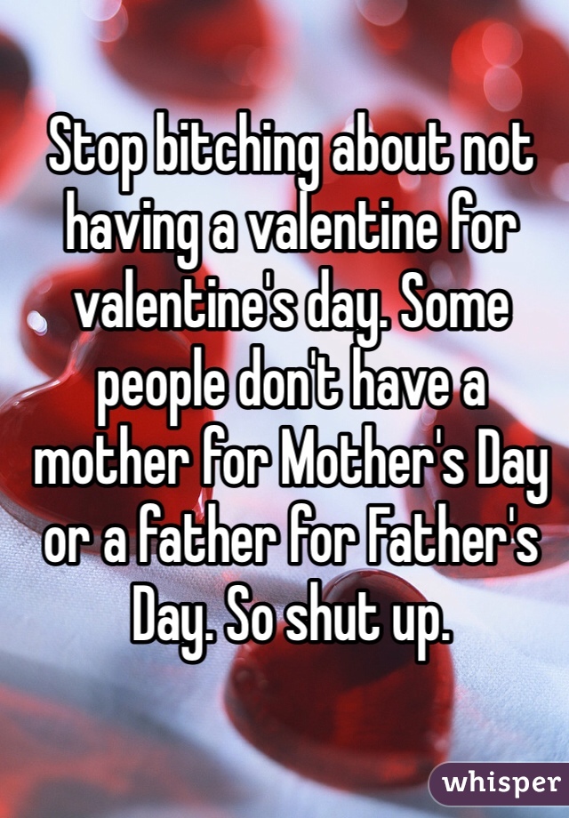 Stop bitching about not having a valentine for valentine's day. Some people don't have a mother for Mother's Day or a father for Father's Day. So shut up. 