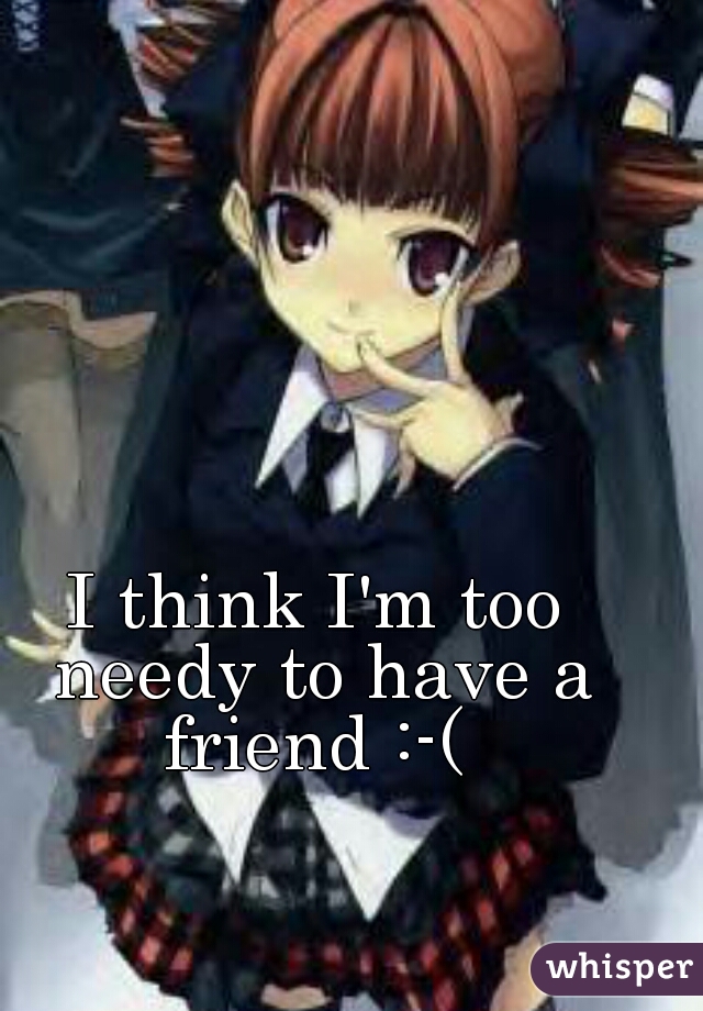 I think I'm too needy to have a friend :-( 