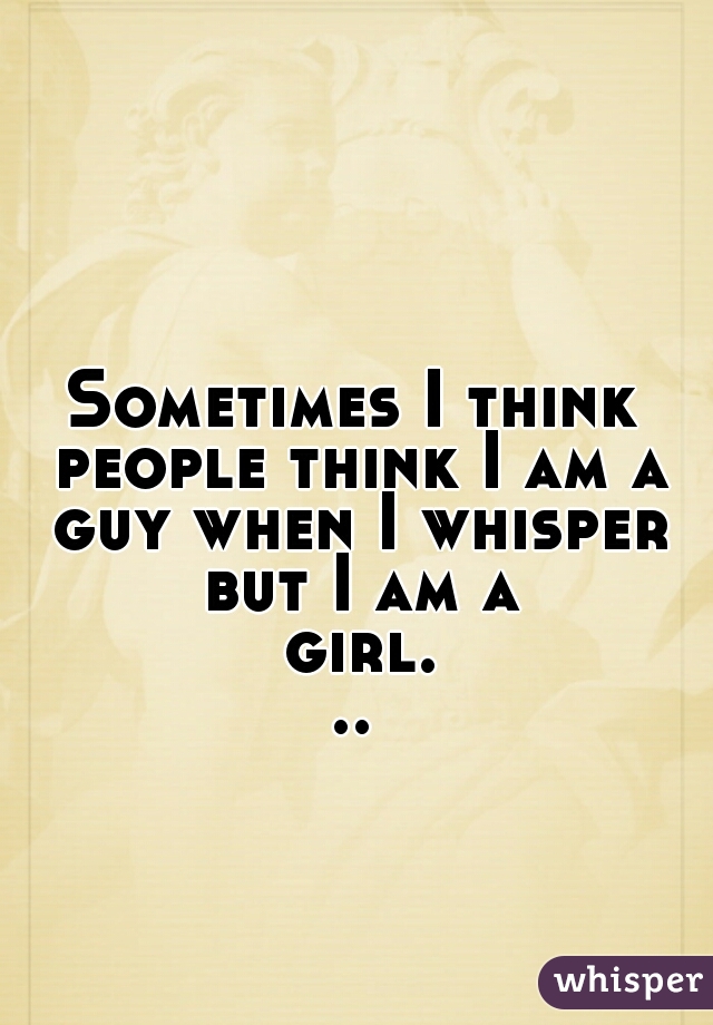 Sometimes I think people think I am a guy when I whisper but I am a girl...