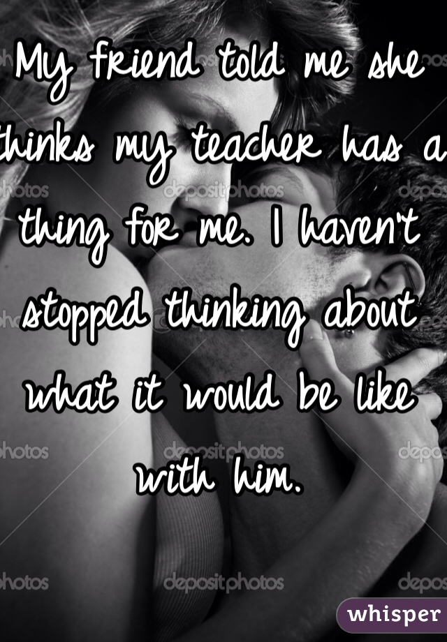 My friend told me she thinks my teacher has a thing for me. I haven't stopped thinking about what it would be like with him.