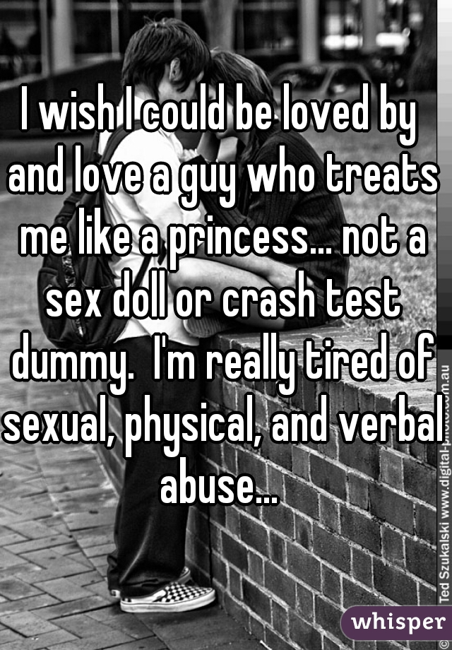 I wish I could be loved by and love a guy who treats me like a princess... not a sex doll or crash test dummy.  I'm really tired of sexual, physical, and verbal abuse... 