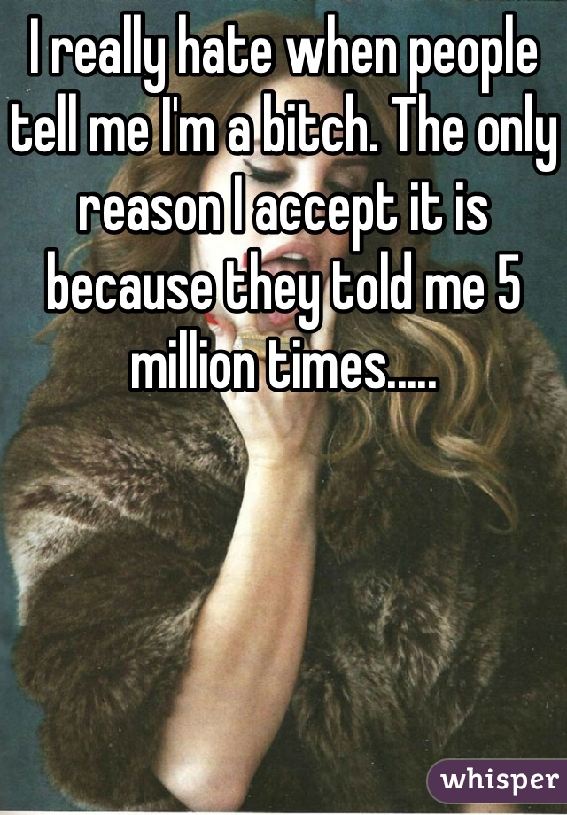 I really hate when people tell me I'm a bitch. The only reason I accept it is because they told me 5 million times.....