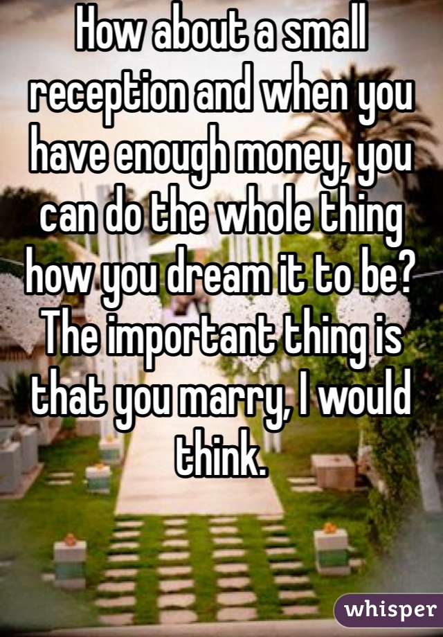 How about a small reception and when you have enough money, you can do the whole thing how you dream it to be? The important thing is that you marry, I would think.