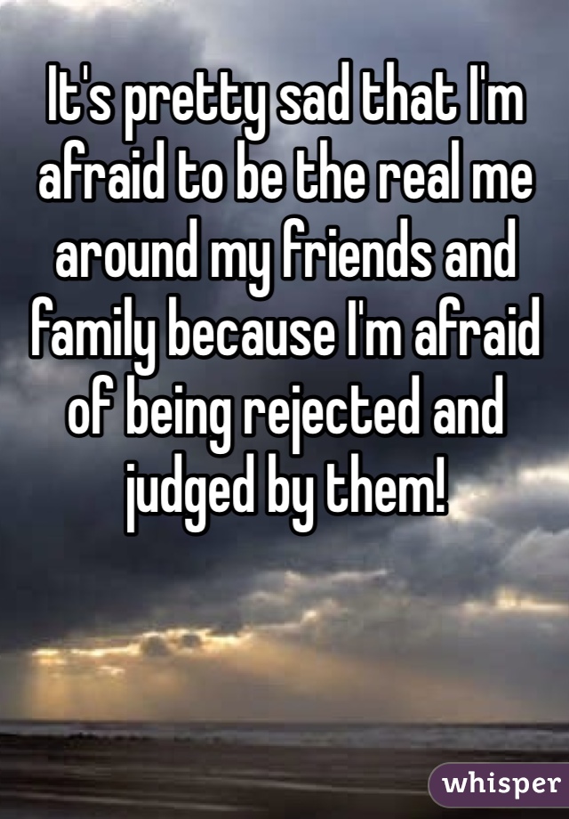 It's pretty sad that I'm afraid to be the real me around my friends and family because I'm afraid of being rejected and judged by them!