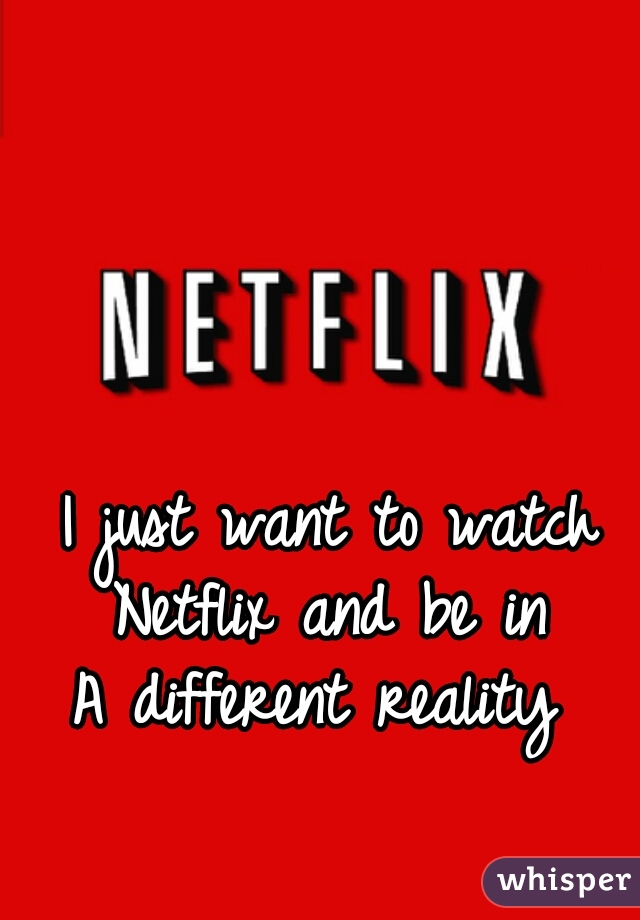 I just want to watch Netflix and be in 
A different reality 