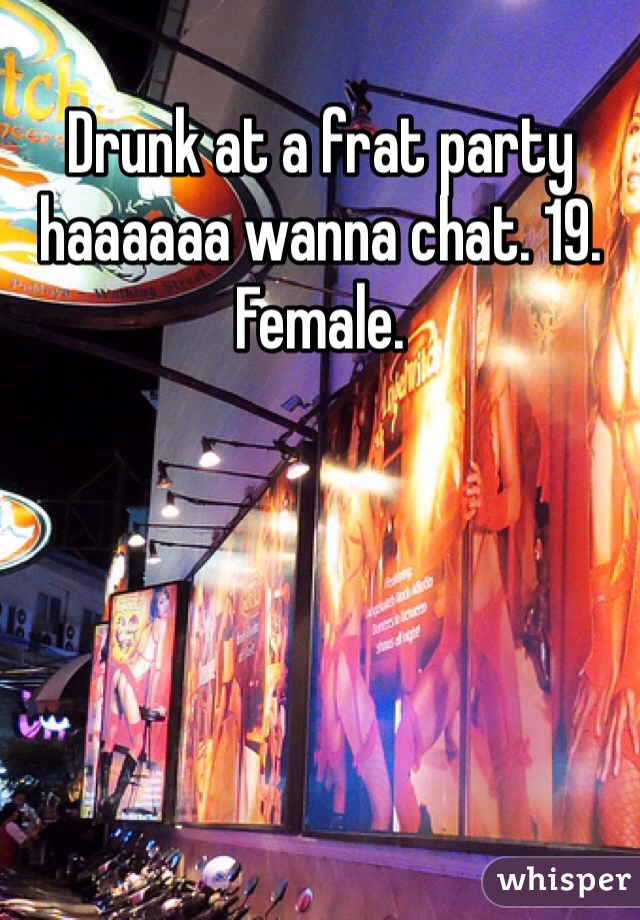 Drunk at a frat party haaaaaa wanna chat. 19. Female. 