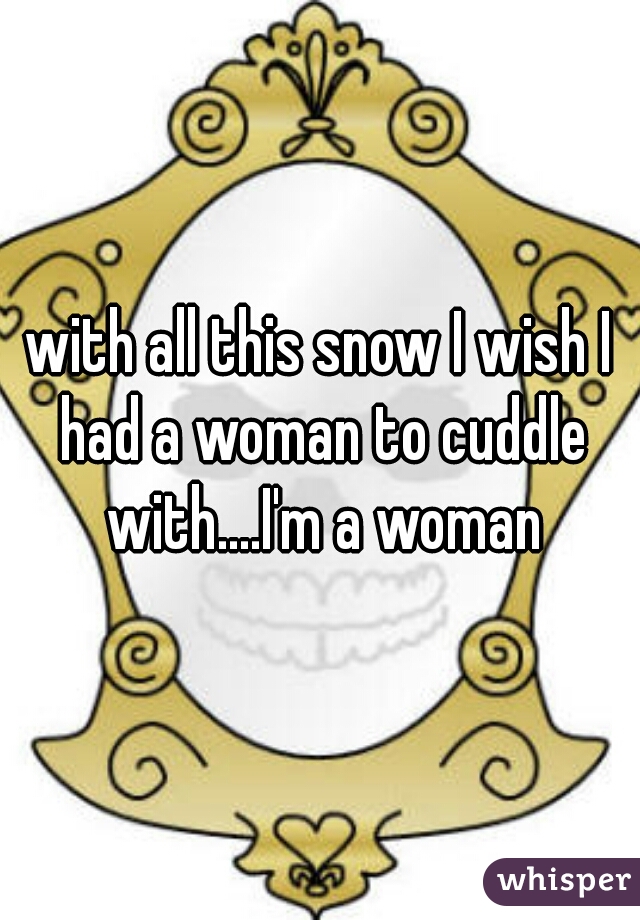 with all this snow I wish I had a woman to cuddle with....I'm a woman