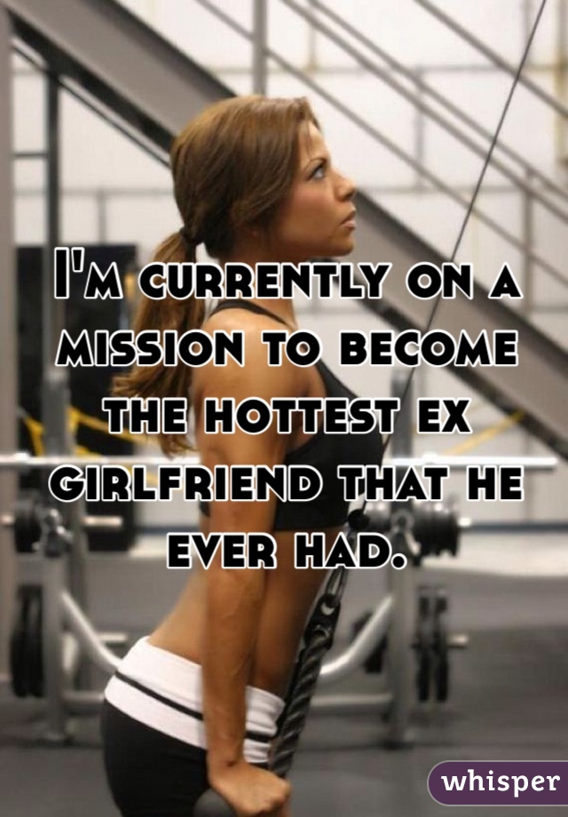 I'm currently on a mission to become the hottest ex girlfriend that he ever had.