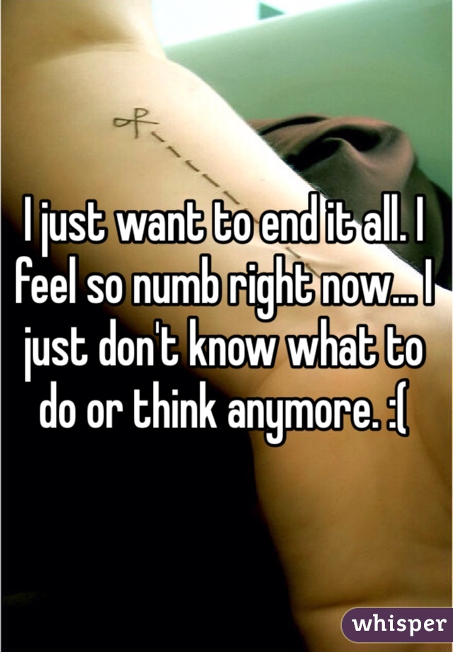 I just want to end it all. I feel so numb right now... I just don't know what to do or think anymore. :( 