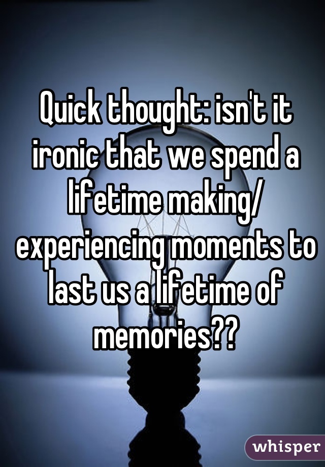 Quick thought: isn't it ironic that we spend a lifetime making/ experiencing moments to last us a lifetime of memories??