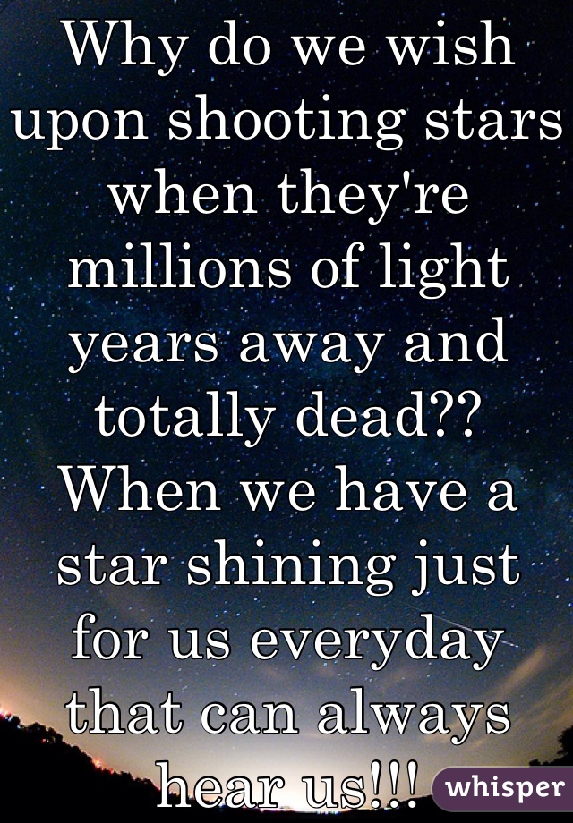 Why do we wish upon shooting stars when they're millions of light years away and totally dead?? When we have a star shining just for us everyday that can always hear us!!!