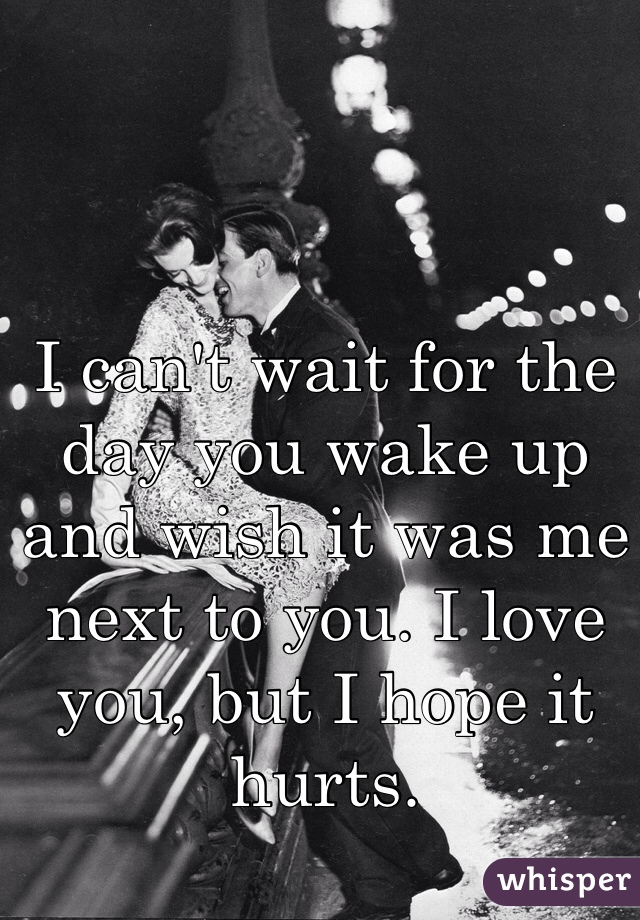I can't wait for the day you wake up and wish it was me next to you. I love you, but I hope it hurts. 