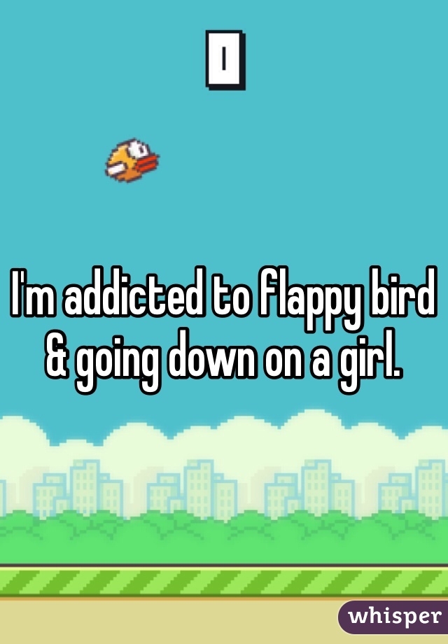 I'm addicted to flappy bird & going down on a girl. 