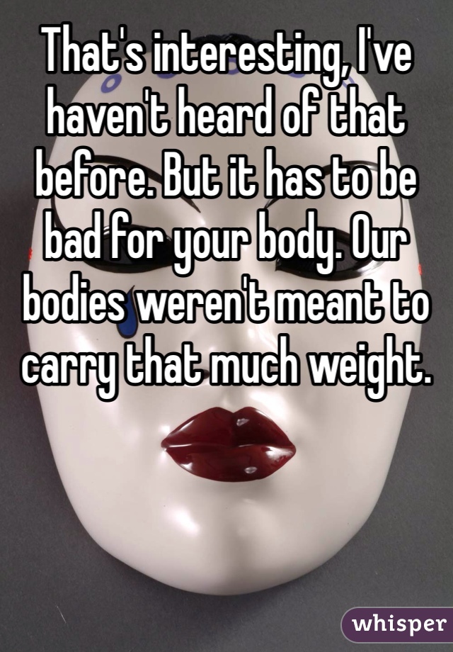 That's interesting, I've haven't heard of that before. But it has to be bad for your body. Our bodies weren't meant to carry that much weight. 