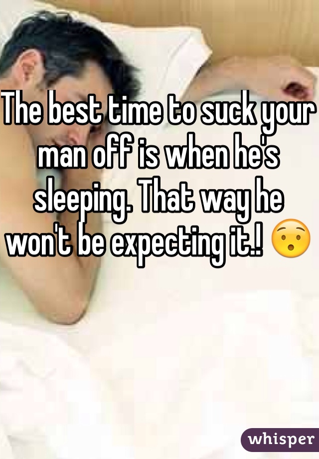 The best time to suck your man off is when he's sleeping. That way he won't be expecting it.! 😯